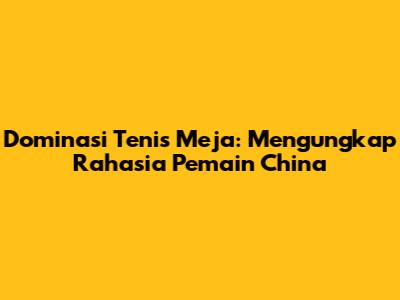 Dominasi Tenis Meja: Mengungkap Rahasia Pemain China