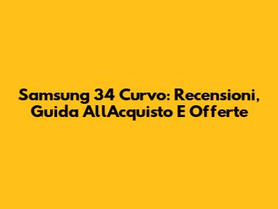 Samsung 34" Curvo: Recensioni, Guida All'Acquisto E Offerte