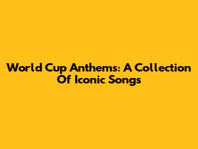 World Cup Anthems: A Collection Of Iconic Songs
